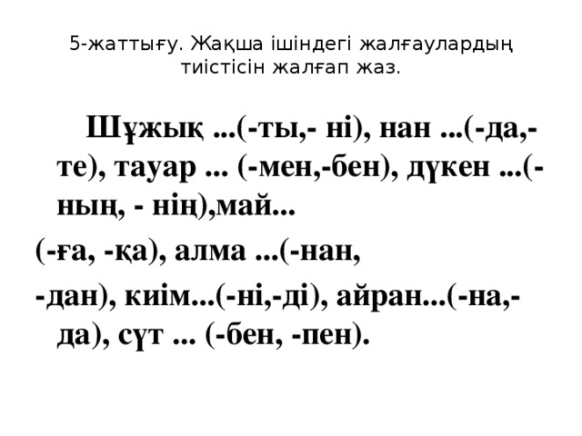 5-жаттығу. Жақша ішіндегі жалғаулардың тиістісін жалғап жаз.   Шұжық ...(-ты,- ні), нан ...(-да,-те), тауар ... (-мен,-бен), дүкен ...(-ның, - нің),май... (-ға, -қа), алма ...(-нан, -дан), киім...(-ні,-ді), айран...(-на,-да), сүт ... (-бен, -пен).