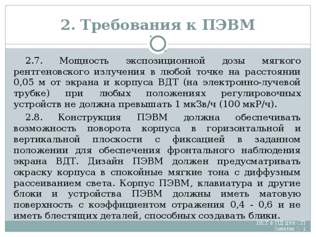 2. Требования к ПЭВМ 2.7. Мощность экспозиционной дозы мягкого рентгеновского излучения в любой точке на расстоянии 0,05 м от экрана и корпуса ВДТ (на электронно-лучевой трубке) при любых положениях регулировочных устройств не должна превышать 1 мкЗв/ч (100 мкР/ч). 2.8. Конструкция ПЭВМ должна обеспечивать возможность поворота корпуса в горизонтальной и вертикальной плоскости с фиксацией в заданном положении для обеспечения фронтального наблюдения экрана ВДТ. Дизайн ПЭВМ должен предусматривать окраску корпуса в спокойные мягкие тона с диффузным рассеиванием света. Корпус ПЭВМ, клавиатура и другие блоки и устройства ПЭВМ должны иметь матовую поверхность с коэффициентом отражения 0,4 - 0,6 и не иметь блестящих деталей, способных создавать блики.