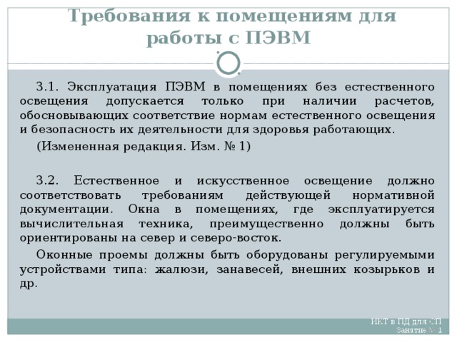 Требования к помещениям для работы с ПЭВМ 3.1. Эксплуатация ПЭВМ в помещениях без естественного освещения допускается только при наличии расчетов, обосновывающих соответствие нормам естественного освещения и безопасность их деятельности для здоровья работающих. (Измененная редакция. Изм. № 1) 3.2. Естественное и искусственное освещение должно соответствовать требованиям действующей нормативной документации. Окна в помещениях, где эксплуатируется вычислительная техника, преимущественно должны быть ориентированы на север и северо-восток. Оконные проемы должны быть оборудованы регулируемыми устройствами типа: жалюзи, занавесей, внешних козырьков и др.