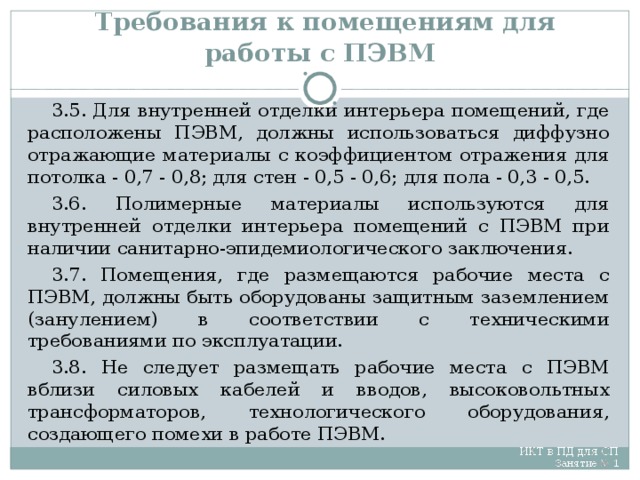 Требования к помещениям для работы с ПЭВМ 3.5. Для внутренней отделки интерьера помещений, где расположены ПЭВМ, должны использоваться диффузно отражающие материалы с коэффициентом отражения для потолка - 0,7 - 0,8; для стен - 0,5 - 0,6; для пола - 0,3 - 0,5. 3.6. Полимерные материалы используются для внутренней отделки интерьера помещений с ПЭВМ при наличии санитарно-эпидемиологического заключения. 3.7. Помещения, где размещаются рабочие места с ПЭВМ, должны быть оборудованы защитным заземлением (занулением) в соответствии с техническими требованиями по эксплуатации. 3.8. Не следует размещать рабочие места с ПЭВМ вблизи силовых кабелей и вводов, высоковольтных трансформаторов, технологического оборудования, создающего помехи в работе ПЭВМ.