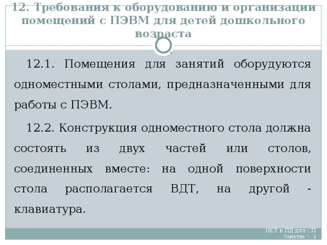 12. Требования к оборудованию и организации помещений с ПЭВМ для детей дошкольного возраста 12.1. Помещения для занятий оборудуются одноместными столами, предназначенными для работы с ПЭВМ. 12.2. Конструкция одноместного стола должна состоять из двух частей или столов, соединенных вместе: на одной поверхности стола располагается ВДТ, на другой - клавиатура.