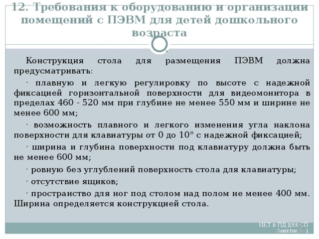 12. Требования к оборудованию и организации помещений с ПЭВМ для детей дошкольного возраста Конструкция стола для размещения ПЭВМ должна предусматривать: · плавную и легкую регулировку по высоте с надежной фиксацией горизонтальной поверхности для видеомонитора в пределах 460 - 520 мм при глубине не менее 550 мм и ширине не менее 600 мм; · возможность плавного и легкого изменения угла наклона поверхности для клавиатуры от 0 до 10° с надежной фиксацией; · ширина и глубина поверхности под клавиатуру должна быть не менее 600 мм; · ровную без углублений поверхность стола для клавиатуры; · отсутствие ящиков; · пространство для ног под столом над полом не менее 400 мм. Ширина определяется конструкцией стола.