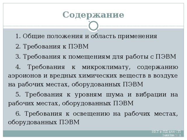 Содержание 1. Общие положения и область применения 2. Требования к ПЭВМ 3. Требования к помещениям для работы с ПЭВМ 4. Требования к микроклимату, содержанию аэроионов и вредных химических веществ в воздухе на рабочих местах, оборудованных ПЭВМ 5. Требования к уровням шума и вибрации на рабочих местах, оборудованных ПЭВМ 6. Требования к освещению на рабочих местах, оборудованных ПЭВМ