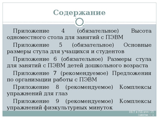 Содержание Приложение 4 (обязательное) Высота одноместного стола для занятий с ПЭВМ Приложение 5 (обязательное) Основные размеры стула для учащихся и студентов Приложение 6 (обязательное) Размеры стула для занятий с ПЭВМ детей дошкольного возраста Приложение 7 (рекомендуемое) Предложения по организации работы с ПЭВМ Приложение 8 (рекомендуемое) Комплексы упражнений для глаз Приложение 9 (рекомендуемое) Комплексы упражнений физкультурных минуток