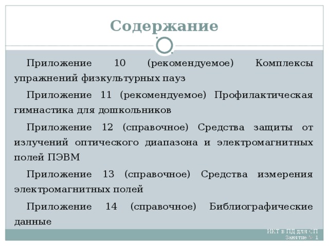 Содержание Приложение 10 (рекомендуемое) Комплексы упражнений физкультурных пауз Приложение 11 (рекомендуемое) Профилактическая гимнастика для дошкольников Приложение 12 (справочное) Средства защиты от излучений оптического диапазона и электромагнитных полей ПЭВМ Приложение 13 (справочное) Средства измерения электромагнитных полей Приложение 14 (справочное) Библиографические данные