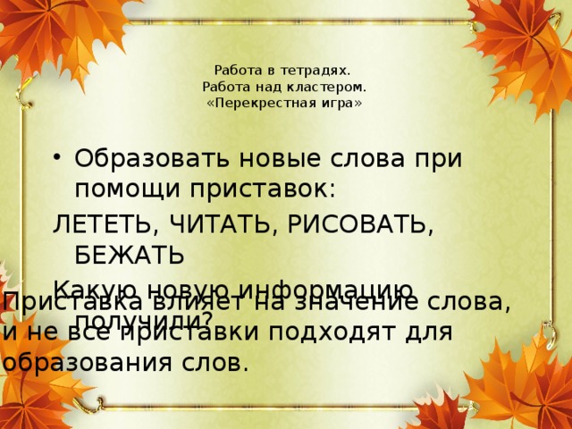 Работа в тетрадях.  Работа над кластером.  «Перекрестная игра»   Образовать новые слова при помощи приставок: ЛЕТЕТЬ, ЧИТАТЬ, РИСОВАТЬ, БЕЖАТЬ Какую новую информацию получили? Приставка влияет на значение слова, и не все приставки подходят для образования слов.