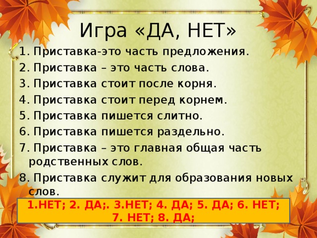 Игра «ДА, НЕТ» 1. Приставка-это часть предложения. 2. Приставка – это часть слова. 3. Приставка стоит после корня. 4. Приставка стоит перед корнем. 5. Приставка пишется слитно. 6. Приставка пишется раздельно. 7. Приставка – это главная общая часть родственных слов. 8. Приставка служит для образования новых слов. 1.НЕТ; 2. ДА;. 3.НЕТ; 4. ДА; 5. ДА; 6. НЕТ; 7. НЕТ; 8. ДА;