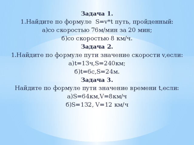 Задача 1. 1.Найдите по формуле S=v*t путь, пройденный: а)со скоростью 76м/мин за 20 мин; б)со скоростью 8 км/ч. Задача 2. 1.Найдите по формуле пути значение скорости v,если: а)t=13ч,S=240км; б)t=6c,S=24м. Задача 3. Найдите по формуле пути значение времени t,если: а)S=64км,V=8км/ч б)S=132, V=12 км/ч