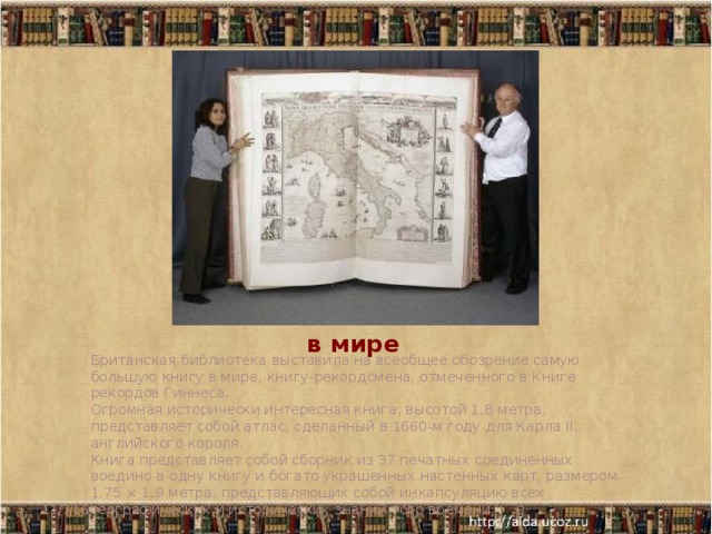 Самая большая книга в мире    Британская библиотека выставила на всеобщее обозрение самую большую книгу в мире, книгу-рекордсмена, отмеченного в Книге рекордов Гиннеса. Огромная исторически интересная книга, высотой 1,8 метра, представляет собой атлас, сделанный в 1660-м году для Карла II, английского короля. Книга представляет собой сборник из 37 печатных соединенных воедино в одну книгу и богато украшенных настенных карт, размером 1,75 × 1,9 метра, представляющих собой инкапсуляцию всех географических и исторических знаний того времени. 11/7/16