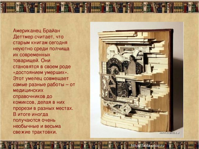 Американец Брайан Деттмер считает, что старым книгам сегодня неуютно среди полчища их современных товарищей. Они становятся в своем роде «достоянием умерших». Этот умелец совмещает самые разные работы – от медицинских справочников до комиксов, делая в них прорези в разных местах. В итоге иногда получаются очень необычные и весьма свежие трактовки.   11/7/16