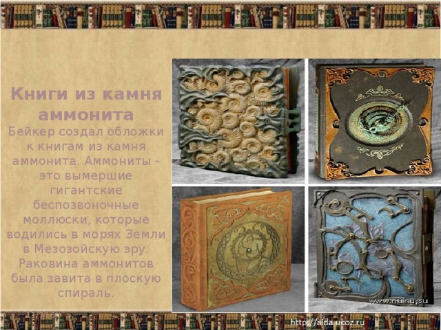 Книги из камня аммонита Бейкер создал обложки к книгам из камня аммонита. Аммониты - это вымершие гигантские беспозвоночные моллюски, которые водились в морях Земли в Мезозойскую эру. Раковина аммонитов была завита в плоскую спираль.     11/7/16