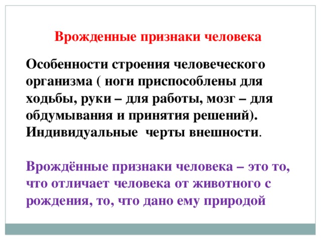 Врожденные признаки человека            Особенности строения человеческого организма ( ноги приспособлены для ходьбы, руки – для работы, мозг – для обдумывания и принятия решений). Индивидуальные черты внешности . Врождённые признаки человека – это то, что отличает человека от животного с рождения, то, что дано ему природой