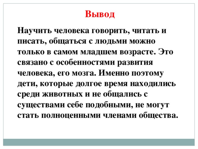 Вывод Научить человека говорить, читать и писать, общаться с людьми можно только в самом младшем возрасте. Это связано с особенностями развития человека, его мозга. Именно поэтому дети, которые долгое время находились среди животных и не общались с существами себе подобными, не могут стать полноценными членами общества.