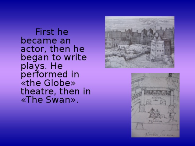 First he became an actor, then he began to write plays. He performed in « the Globe » theatre, then in « The Swan » .