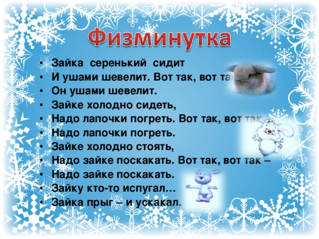 Зайка серенький сидит И ушами шевелит. Вот так, вот так - Он ушами шевелит. Зайке холодно сидеть, Надо лапочки погреть. Вот так, вот так – Надо лапочки погреть. Зайке холодно стоять, Надо зайке поскакать. Вот так, вот так – Надо зайке поскакать. Зайку кто-то испугал… Зайка прыг – и ускакал.