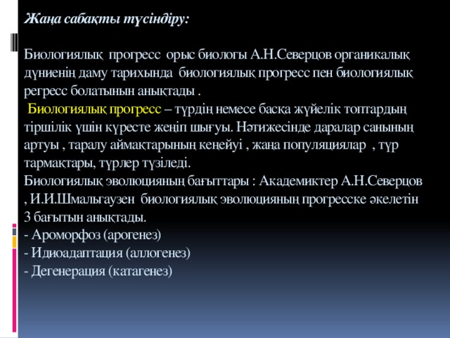 Жаңа сабақты түсіндіру:   Биологиялық прогресс орыс биологы А.Н.Северцов органикалық дүниенің даму тарихында биологиялық прогресс пен биологиялық регресс болатынын анықтады .   Биологиялық прогресс – түрдің немесе басқа жүйелік топтардың тіршілік үшін күресте жеңіп шығуы. Нәтижесінде даралар санының артуы , таралу аймақтарының кеңейуі , жаңа популяциялар , түр тармақтары, түрлер түзіледі.  Биологиялық эволюцияның бағыттары : Академиктер А.Н.Северцов , И.И.Шмальгаузен биологиялық эволюцияның прогресске әкелетін 3 бағытын анықтады.  - Ароморфоз (арогенез)  - Идиоадаптация (аллогенез)  - Дегенерация (катагенез)