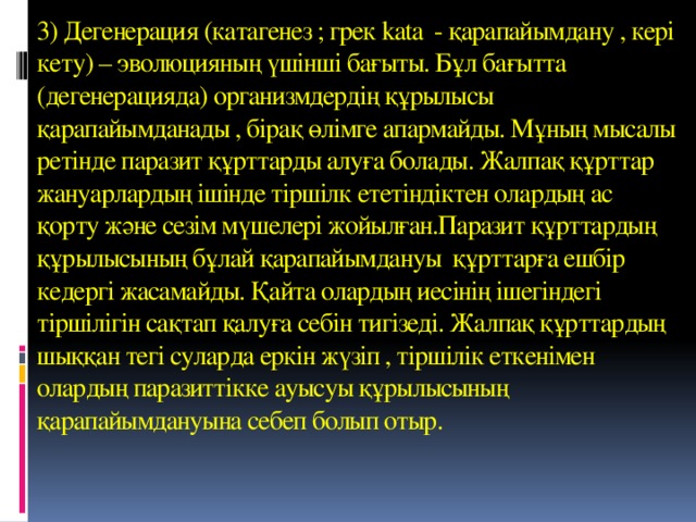 3) Дегенерация (катагенез ; грек kata - қарапайымдану , кері кету) – эволюцияның үшінші бағыты. Бұл бағытта (дегенерацияда) организмдердің құрылысы қарапайымданады , бірақ өлімге апармайды. Мұның мысалы ретінде паразит құрттарды алуға болады. Жалпақ құрттар жануарлардың ішінде тіршілк ететіндіктен олардың ас қорту және сезім мүшелері жойылған.Паразит құрттардың құрылысының бұлай қарапайымдануы құрттарға ешбір кедергі жасамайды. Қайта олардың иесінің ішегіндегі тіршілігін сақтап қалуға себін тигізеді. Жалпақ құрттардың шыққан тегі суларда еркін жүзіп , тіршілік еткенімен олардың паразиттікке ауысуы құрылысының қарапайымдануына себеп болып отыр.