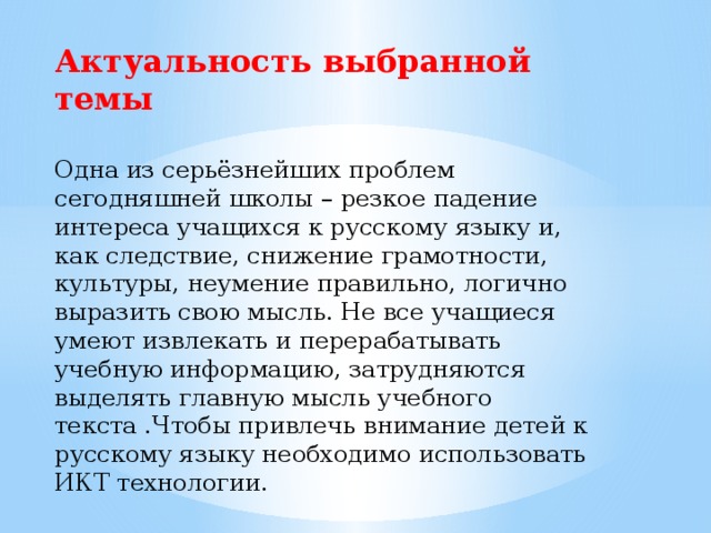 Актуальность выбранной темы  Одна из серьёзнейших проблем сегодняшней школы – резкое падение интереса учащихся к русскому языку и, как следствие, снижение грамотности, культуры, неумение правильно, логично выразить свою мысль. Не все учащиеся умеют извлекать и перерабатывать учебную информацию, затрудняются выделять главную мысль учебного текста .Чтобы привлечь внимание детей к русскому языку необходимо использовать ИКТ технологии.