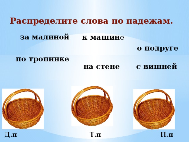 Распределите слова по падежам. за малиной к машин е о подруге по тропинке с вишней на стене  Д.п Т.п П.п