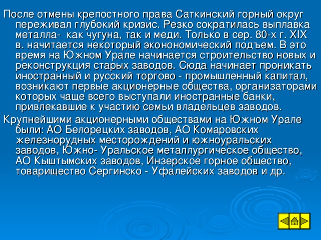 После отмены крепостного права Саткинский горный округ переживал глубокий кризис. Резко сократилась выплавка металла- как чугуна, так и меди. Только в сер. 80-х г. XIX в. начитается некоторый эконономический подъем. В это время на Южном Урале начинается строительство новых и реконструкция старых заводов. Сюда начинает проникать иностранный и русский торгово - промышленный капитал, возникают первые акционерные общества, организаторами которых чаще всего выступали иностранные банки, привлекавшие к участию семьи владельцев заводов. Крупнейшими акционерными обществами на Южном Урале были: АО Белорецких заводов, АО Комаровских железнорудных месторождений и южноуральских заводов, Южно- Уральское металлургическое общество, АО Кыштымских заводов, Инзерское горное общество, товарищество Сергинско - Уфалейских заводов и др.