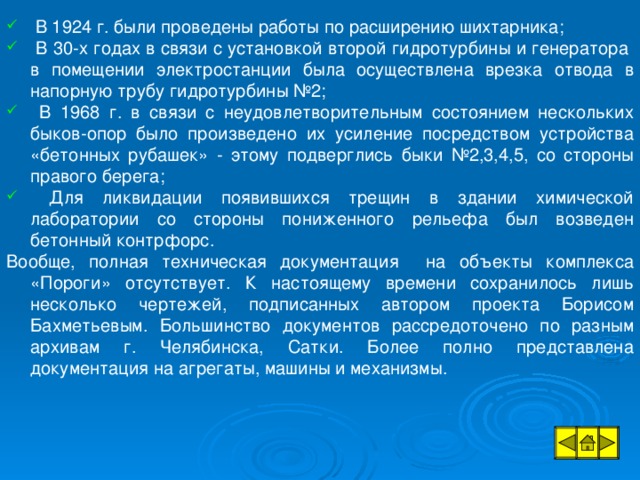 В 1924 г. были проведены работы по расширению шихтарника;  В 30-х годах в связи с установкой второй гидротурбины и генератора в помещении электростанции была осуществлена врезка отвода в напорную трубу гидротурбины №2;  В 1968 г. в связи с неудовлетворительным состоянием нескольких быков-опор было произведено их усиление посредством устройства «бетонных рубашек» - этому подверглись быки №2,3,4,5, со стороны правого берега;  Для ликвидации появившихся трещин в здании химической лаборатории со стороны пониженного рельефа был возведен бетонный контрфорс.