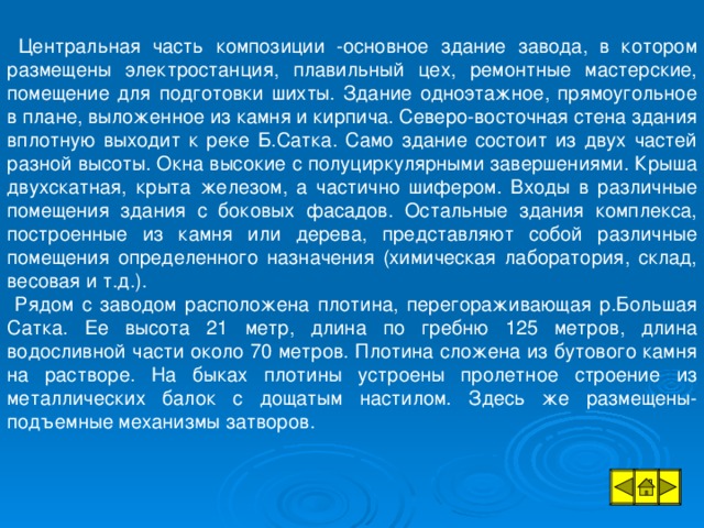 Центральная часть композиции -основное здание завода, в котором размещены электростанция, плавильный цех, ремонтные мастерские, помещение для подготовки шихты. Здание одноэтажное, прямоугольное в плане, выложенное из камня и кирпича. Северо-восточная стена здания вплотную выходит к реке Б.Сатка. Само здание состоит из двух частей разной высоты. Окна высокие с полуциркулярными завершениями. Крыша двухскатная, крыта железом, а частично шифером. Входы в различные помещения здания с боковых фасадов. Остальные здания комплекса, построенные из камня или дерева, представляют собой различные помещения определенного назначения (химическая лаборатория, склад, весовая и т.д.).  Рядом с заводом расположена плотина, перегораживающая р.Большая Сатка. Ее высота 21 метр, длина по гребню 125 метров, длина водосливной части около 70 метров. Плотина сложена из бутового камня на растворе. На быках плотины устроены пролетное строение из металлических балок с дощатым настилом. Здесь же размещены- подъемные механизмы затворов.