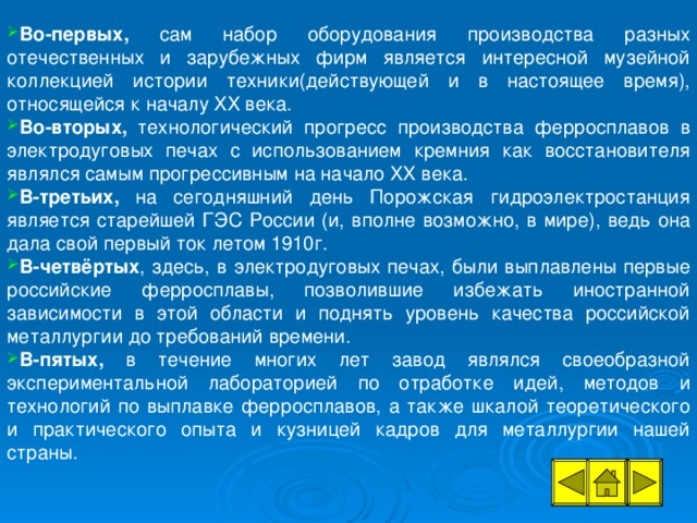 Во-первых, сам набор оборудования производства разных отечественных и зарубежных фирм является интересной музейной коллекцией истории техники(действующей и в настоящее время), относящейся к началу XX века. Во-вторых, технологический прогресс производства ферросплавов в электродуговых печах с использованием кремния как восстановителя являлся самым прогрессивным на начало XX века. В-третьих, на сегодняшний день Порожская гидроэлектростанция является старейшей ГЭС России (и, вполне возможно, в мире), ведь она дала свой первый ток летом 1910г. В-четвёртых , здесь, в электродуговых печах, были выплавлены первые российские ферросплавы, позволившие избежать иностранной зависимости в этой области и поднять уровень качества российской металлургии до требований времени. В-пятых, в течение многих лет завод являлся своеобразной экспериментальной лабораторией по отработке идей, методов и технологий по выплавке ферросплавов, а также шкалой теоретического и практического опыта и кузницей кадров для металлургии нашей страны.