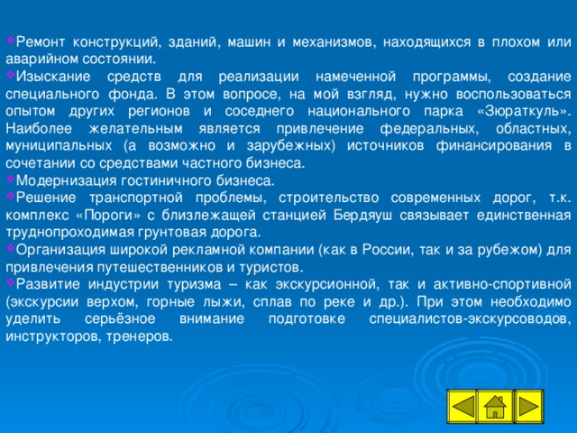 Ремонт конструкций, зданий, машин и механизмов, находящихся в плохом или аварийном состоянии. Изыскание средств для реализации намеченной программы, создание специального фонда. В этом вопросе, на мой взгляд, нужно воспользоваться опытом других регионов и соседнего национального парка «Зюраткуль». Наиболее желательным является привлечение федеральных, областных, муниципальных (а возможно и зарубежных) источников финансирования в сочетании со средствами частного бизнеса. Модернизация гостиничного бизнеса. Решение транспортной проблемы, строительство современных дорог, т.к. комплекс «Пороги» с близлежащей станцией Бердяуш связывает единственная труднопроходимая грунтовая дорога. Организация широкой рекламной компании (как в России, так и за рубежом) для привлечения путешественников и туристов. Развитие индустрии туризма – как экскурсионной, так и активно-спортивной (экскурсии верхом, горные лыжи, сплав по реке и др.). При этом необходимо уделить серьёзное внимание подготовке специалистов-экскурсоводов, инструкторов, тренеров.