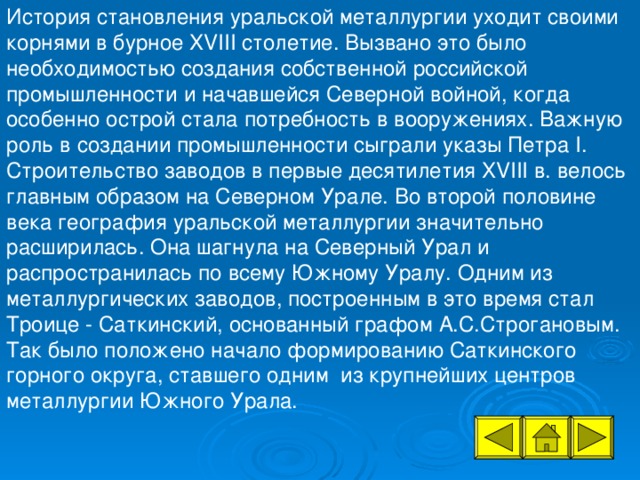 История становления уральской металлургии уходит своими корнями в бурное XVIII столетие. Вызвано это было необходимостью создания собственной российской промышленности и начавшейся Северной войной, когда особенно острой стала потребность в вооружениях. Важную роль в создании промышленности сыграли указы Петра I. Строительство заводов в первые десятилетия XVIII в. велось главным образом на Северном Урале. Во второй половине века география уральской металлургии значительно расширилась. Она шагнула на Северный Урал и распространилась по всему Южному Уралу. Одним из металлургических заводов, построенным в это время стал Троице - Саткинский, основанный графом А.С.Строгановым. Так было положено начало формированию Саткинского горного округа, ставшего одним из крупнейших центров металлургии Южного Урала.