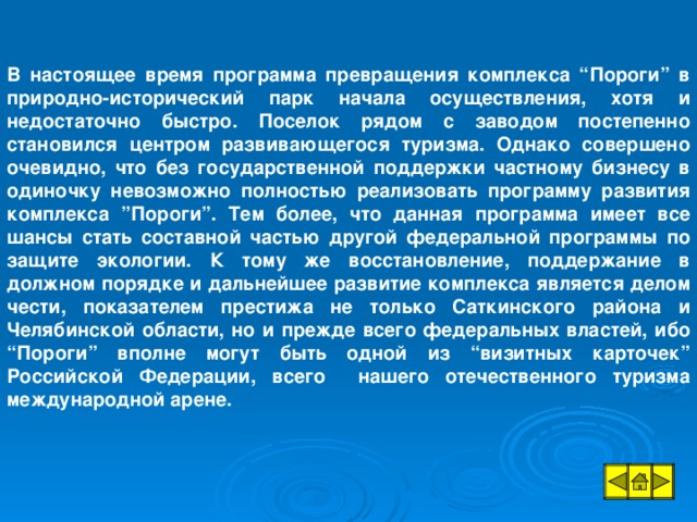 В настоящее время программа превращения комплекса “Пороги” в природно-исторический парк начала осуществления, хотя и недостаточно быстро. Поселок рядом с заводом постепенно становился центром развивающегося туризма. Однако совершено очевидно, что без государственной поддержки частному бизнесу в одиночку невозможно полностью реализовать программу развития комплекса ”Пороги”. Тем более, что данная программа имеет все шансы стать составной частью другой федеральной программы по защите экологии. К тому же восстановление, поддержание в должном порядке и дальнейшее развитие комплекса является делом чести, показателем престижа не только Саткинского района и Челябинской области, но и прежде всего федеральных властей, ибо “Пороги” вполне могут быть одной из “визитных карточек” Российской Федерации, всего нашего отечественного туризма международной арене.