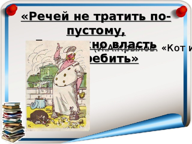 «Речей не тратить по-пустому,  Где нужно власть употребить» (И.А.Крылов. «Кот и повар»)