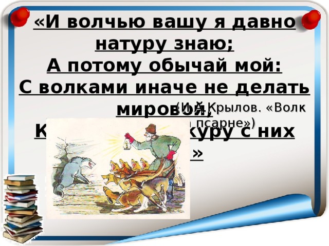 «И волчью вашу я давно натуру знаю;  А потому обычай мой:  С волками иначе не делать мировой,  Как снявши шкуру с них долой» (И.А.Крылов. « Волк на псарне» )