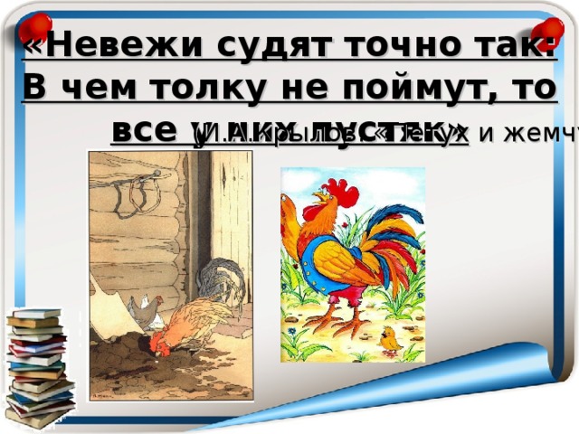 «Невежи судят точно так:  В чем толку не поймут, то все у них пустяк» (И.А.Крылов. « Петух и жемчужное зерно» )