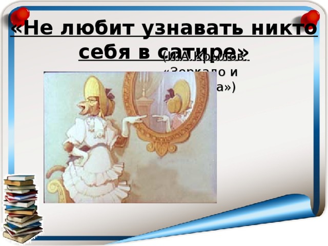 «Не любит узнавать никто себя в сатире»   (И.А.Крылов. « Зеркало и обезьяна» )