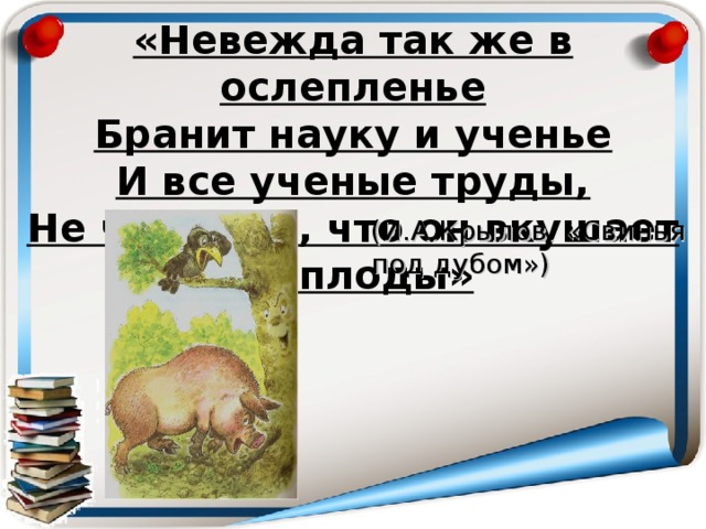 «Невежда так же в ослепленье  Бранит науку и ученье  И все ученые труды,  Не чувствуя, что он вкушает их плоды» (И.А.Крылов. «Свинья под дубом»)