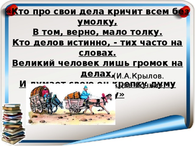 «Кто про свои дела кричит всем без умолку,  В том, верно, мало толку.  Кто делов истинно, - тих часто на словах.  Великий человек лишь громок на делах,  И думает свою он крепку думу  Без шуму» (И.А.Крылов. « Две бочки» )