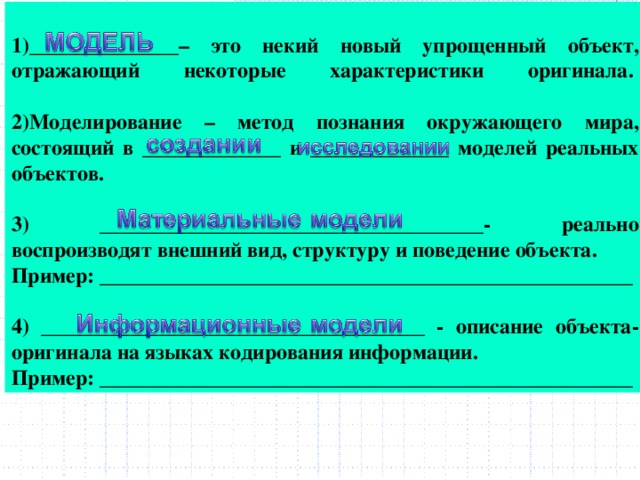 1)______________– это некий новый упрощенный объект, отражающий некоторые характеристики оригинала.    2)Моделирование – метод познания окружающего мира, состоящий в _____________ и _____________ моделей реальных объектов.   3) ____________________________________- реально воспроизводят внешний вид, структуру и поведение объекта.  Пример: __________________________________________________  4) ____________________________________ - описание объекта-оригинала на языках кодирования информации.  Пример: __________________________________________________