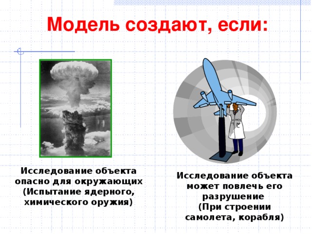Модель создают, если: Исследование объекта опасно для окружающих (Испытание ядерного, химического оружия) Исследование объекта может повлечь его разрушение (При строении самолета, корабля)