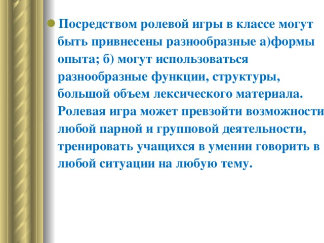 Посредством ролевой игры в классе могут быть привнесены разнообразные а)формы опыта; б) могут использоваться разнообразные функции, структуры, большой объем лексического материала. Ролевая игра может превзойти возможности любой парной и групповой деятельности, тренировать учащихся в умении говорить в любой ситуации на любую тему.