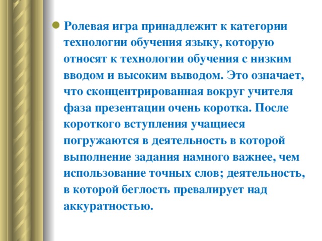 Ролевая игра принадлежит к категории технологии обучения языку, которую относят к технологии обучения с низким вводом и высоким выводом. Это означает, что сконцентрированная вокруг учителя фаза презентации очень коротка. После короткого вступления учащиеся погружаются в деятельность в которой выполнение задания намного важнее, чем использование точных слов; деятельность, в которой беглость превалирует над аккуратностью.