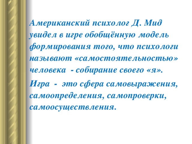 Американский психолог Д. Мид увидел в игре обобщённую модель формирования того, что психологи называют «самостоятельностью» человека  - собирание своего «я».  Игра  -  это сфера самовыражения, самоопределения, самопроверки, самоосуществления.