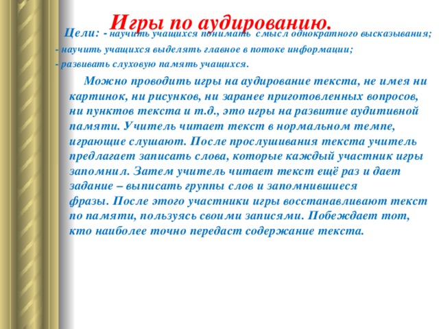   Игры по аудированию.      Цели:  - научить учащихся понимать смысл однократного высказывания; -   научить учащихся выделять главное в потоке информации; -   развивать слуховую память учащихся.               Можно проводить игры на аудирование текста, не имея ни картинок, ни рисунков, ни заранее приготовленных вопросов, ни пунктов текста и т.д., это игры на развитие аудитивной памяти. Учитель читает текст в нормальном темпе, играющие слушают. После прослушивания текста учитель предлагает записать слова, которые каждый участник игры запомнил. Затем учитель читает текст ещё раз и дает задание – выписать группы слов и запомнившиеся фразы. После этого участники игры восстанавливают текст по памяти, пользуясь своими записями. Побеждает тот, кто наиболее точно передаст содержание текста.