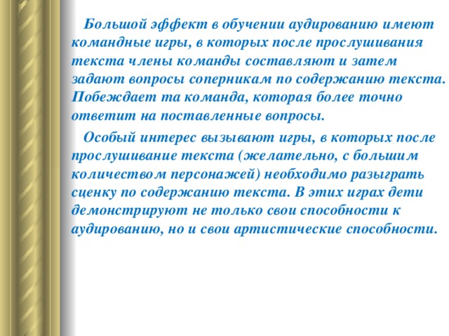         Большой эффект в обучении аудированию имеют командные игры, в которых после прослушивания текста члены команды составляют и затем задают вопросы соперникам по содержанию текста. Побеждает та команда, которая более точно ответит на поставленные вопросы.         Особый интерес вызывают игры, в которых после прослушивание текста (желательно, с большим количеством персонажей) необходимо разыграть сценку по содержанию текста. В этих играх дети демонстрируют не только свои способности к аудированию, но и свои артистические способности.