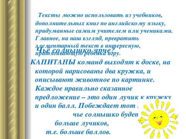   Тексты можно использовать из учебников, дополнительных книг по английскому языку, придуманные самим учителем или учениками. Главное, на наш взгляд, превратить элементарный текст в интересную, притягивающую ребенка игру.   Чьё солнышко ярче?   КАПИТАНЫ команд выходят к доске, на которой нарисованы два кружка, и описывают животное по картинке. Каждое правильно сказанное предложение – это один лучик к кружку и один балл. Побеждает тот капитан, чье солнышко будет иметь больше лучиков, т.е. больше баллов.