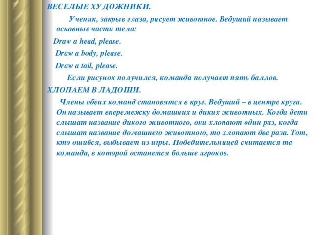 ВЕСЕЛЫЕ ХУДОЖНИКИ.  Ученик, закрыв глаза, рисует животное. Ведущий называет основные части тела:     Draw a head , please .  Draw a body, please.  Draw a tail , please .  Если рисунок получился, команда получает пять баллов.  ХЛОПАЕМ В ЛАДОШИ.        Члены обеих команд становятся в круг. Ведущий – в центре круга. Он называет вперемежку домашних и диких животных. Когда дети слышат название дикого животного, они хлопают один раз, когда слышат название домашнего животного, то хлопают два раза. Тот, кто ошибся, выбывает из игры. Победительницей считается та команда, в которой останется больше игроков.