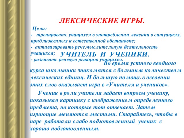   ЛЕКСИЧЕСКИЕ ИГРЫ .    Цели:  -     тренировать учащихся в употреблении лексики в ситуациях, приближенных к естественной обстановке;  -    активизировать речемыслительную деятельность учащихся;  -   развивать речевую реакцию учащихся.           УЧИТЕЛЬ И УЧЕНИКИ. Во время устного вводного курса школьники знакомятся с большим количеством лексических единиц. И большую помощь в освоении этих слов оказывает игра в «Учителя и учеников».  Ученик в роли учителя задает вопросы ученику, показывая картинку с изображением определенного предмета, на которые тот отвечает. Затем играющие меняются местами. Старайтесь, чтобы в паре работали слабо подготовленный ученик с хорошо подготовленным.