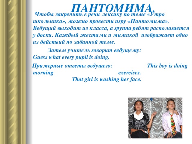 ПАНТОМИМА.                  Чтобы закрепить в речи лексику по теме «Утро школьника», можно провести игру «Пантомима». Ведущий выходит из класса, а группа ребят располагается у доски. Каждый жестами и мимикой  изображает одно из действий по заданной теме.  Затем учитель говорит ведущему :   Guess what every pupil is doing.     Примерные   ответы   ведущего :  This boy is doing morning  exercises.  That girl is washing her face.