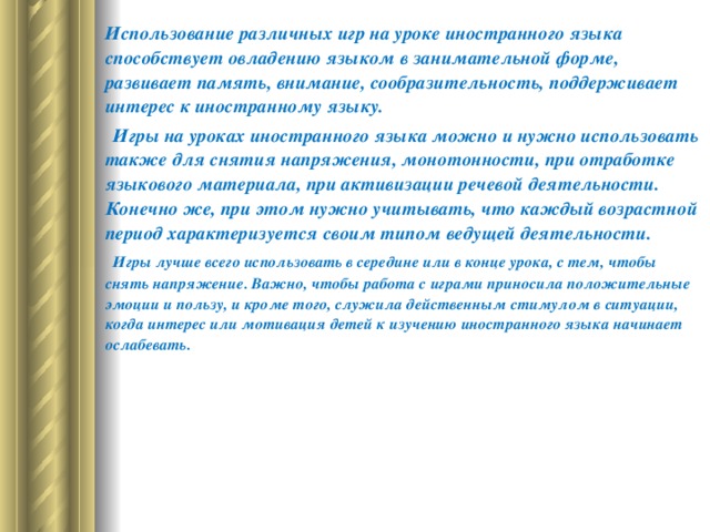 Использование различных игр на уроке иностранного языка способствует овладению языком в занимательной форме, развивает память, внимание, сообразительность, поддерживает интерес к иностранному языку.        Игры на уроках иностранного языка можно и нужно использовать также для снятия напряжения, монотонности, при отработке языкового материала, при активизации речевой деятельности. Конечно же, при этом нужно учитывать, что каждый возрастной период характеризуется своим типом ведущей деятельности.        Игры лучше всего использовать в середине или в конце урока, с тем, чтобы снять напряжение. Важно, чтобы работа с играми приносила положительные эмоции и пользу, и кроме того, служила действенным стимулом в ситуации, когда интерес или мотивация детей к изучению иностранного языка начинает ослабевать.