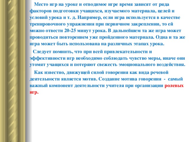          Место игр на уроке и отводимое игре время зависят от ряда факторов подготовки учащихся, изучаемого материала, целей и условий урока и т. д. Например, если игра используется в качестве тренировочного упражнения при первичном закреплении, то ей можно отвести 20-25 минут урока. В дальнейшем та же игра может проводиться повторением уже пройденного материала. Одна и та же игра может быть использована на различных этапах урока.         Следует помнить, что при всей привлекательности и эффективности игр необходимо соблюдать чувство меры, иначе они утомят учащихся и потеряют свежесть эмоционального воздействия.          Как известно, движущей силой говорения как вида речевой деятельности является мотив. Создание мотива говорения  -  самый важный компонент деятельности учителя при организации ролевых игр.