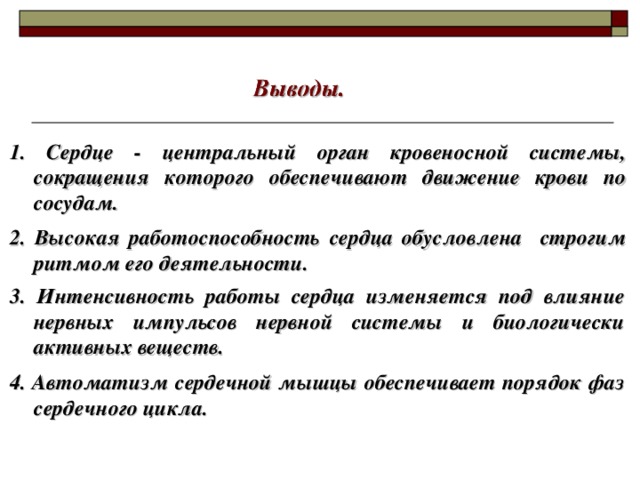 1. Сердце - центральный орган кровеносной системы, сокращения которого обеспечивают движение крови по сосудам. 2. Высокая работоспособность сердца обусловлена строгим ритмом его деятельности. 3. Интенсивность работы сердца изменяется под влияние нервных импульсов нервной системы и биологически активных веществ. 4. Автоматизм сердечной мышцы обеспечивает порядок фаз сердечного цикла.